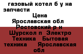 газовый котел б/у на запчасти  Electrolux  gcb 24 basic x fi › Цена ­ 10 000 - Ярославская обл., Ростовский р-н, Шурскол п. Электро-Техника » Бытовая техника   . Ярославская обл.